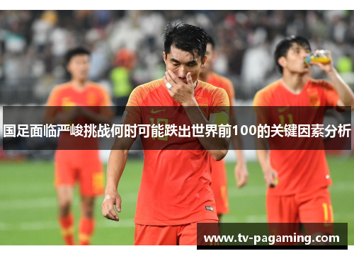 国足面临严峻挑战何时可能跌出世界前100的关键因素分析