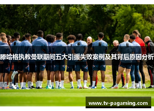 滕哈格执教曼联期间五大引援失败案例及其背后原因分析