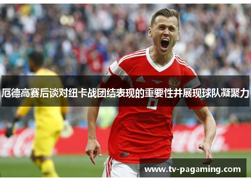 厄德高赛后谈对纽卡战团结表现的重要性并展现球队凝聚力