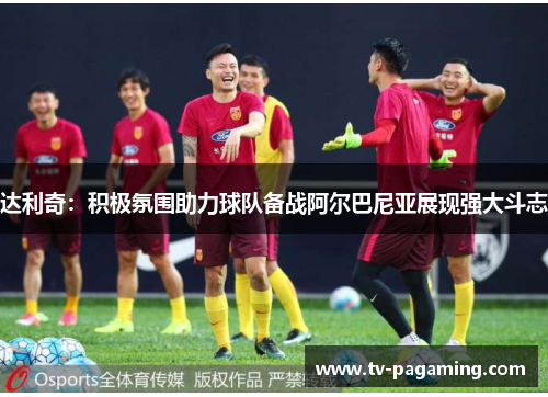 达利奇：积极氛围助力球队备战阿尔巴尼亚展现强大斗志