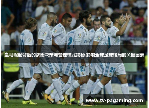 皇马崛起背后的战略决策与管理模式揭秘 影响全球足球格局的关键因素