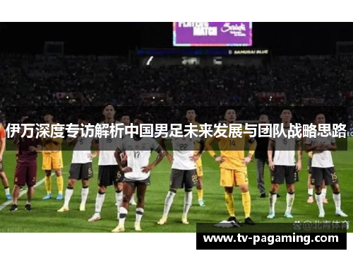 伊万深度专访解析中国男足未来发展与团队战略思路