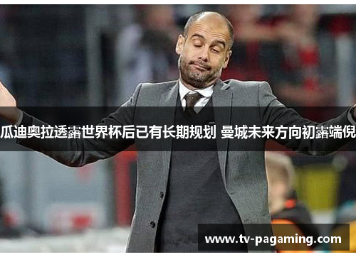 瓜迪奥拉透露世界杯后已有长期规划 曼城未来方向初露端倪