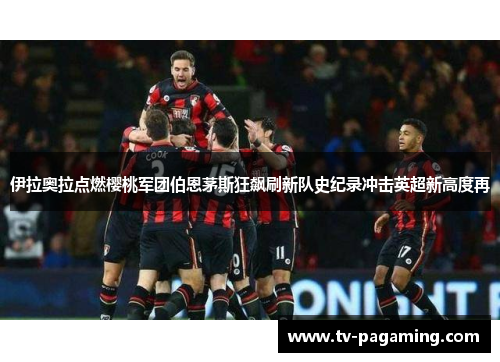 伊拉奥拉点燃樱桃军团伯恩茅斯狂飙刷新队史纪录冲击英超新高度再